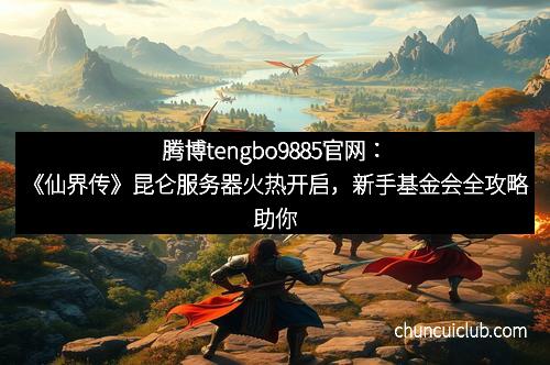 腾博tengbo9885官网：《仙界传》昆仑服务器火热开启，新手基金会全攻略助你踏上仙途巅峰！
