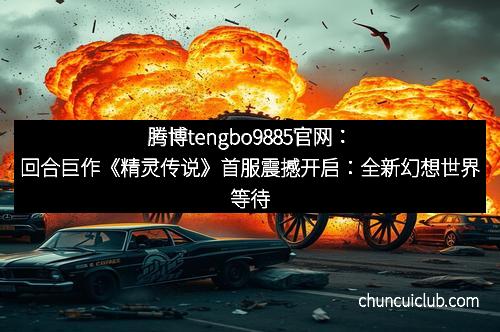 腾博tengbo9885官网：回合巨作《精灵传说》首服震撼开启：全新幻想世界等待你的探险