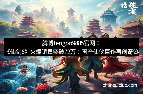 腾博tengbo9885官网：《仙剑6》火爆销量突破72万：国产仙侠巨作再创奇迹