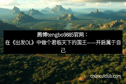 腾博tengbo9885官网：在《出发OL》中做个君临天下的国王——开启属于自己的王者之路